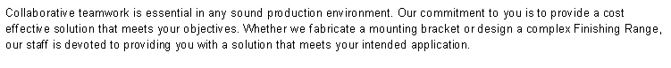 Text Box: Collaborative teamwork is essential in any sound production environment. Our commitment to you is to provide a cost effective solution that meets your objectives. Whether we fabricate a mounting bracket or design a complex Finishing Range, our staff is devoted to providing you with a solution that meets your intended application.