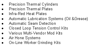 Text Box: Precision Thermal CylindersPrecision Thermal PlatesInfra-Red Heat PlatesAutomatic Lubrication Systems (Oil &Grease) Automatic Seam DetectionClosed Loop Tension Control KitsVarious Multi-Vendor Mod KitsAir Hone SystemsOn-Line Worker Grinding Kits